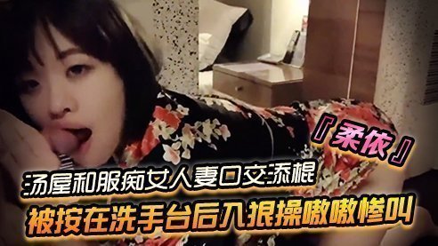 SWAG『柔依』湯屋和服痴女小人妻口交添棍被按在洗手台後入狠操嗷嗷慘叫